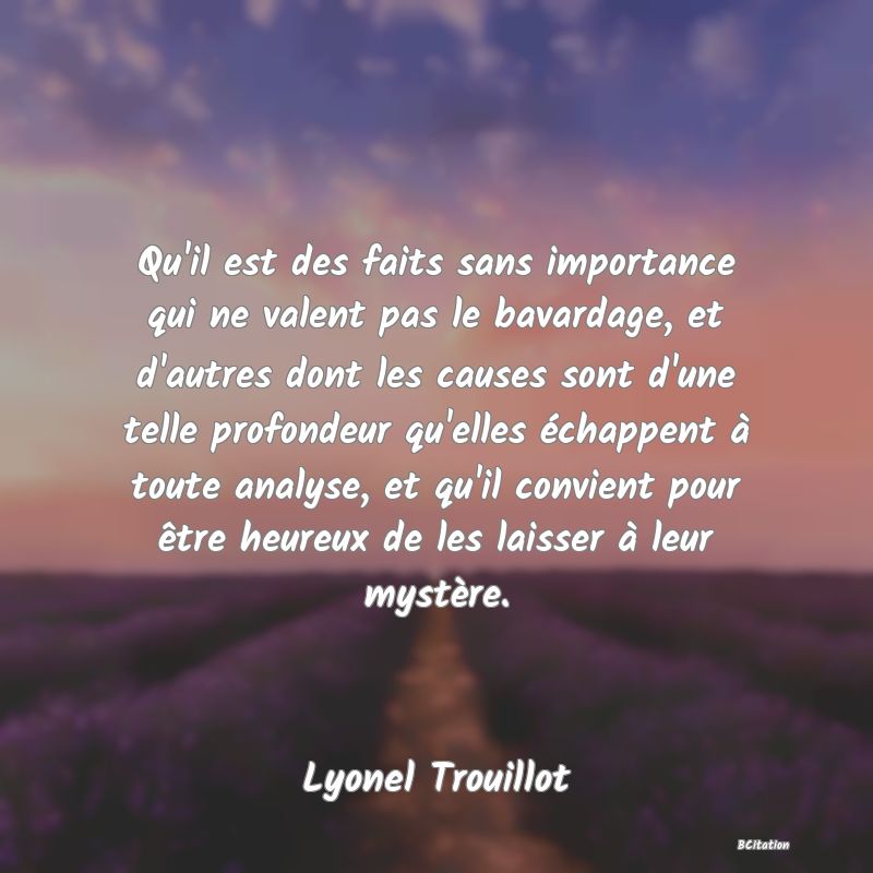 Belle Citation - Qu'il est des faits sans importance qui ne valent pas le bavardage, et d'autres dont les causes sont d'une telle profondeur qu'elles échappent à toute analyse, et qu'il convient pour être heureux de les laisser à leur mystère. - Lyonel Trouillot