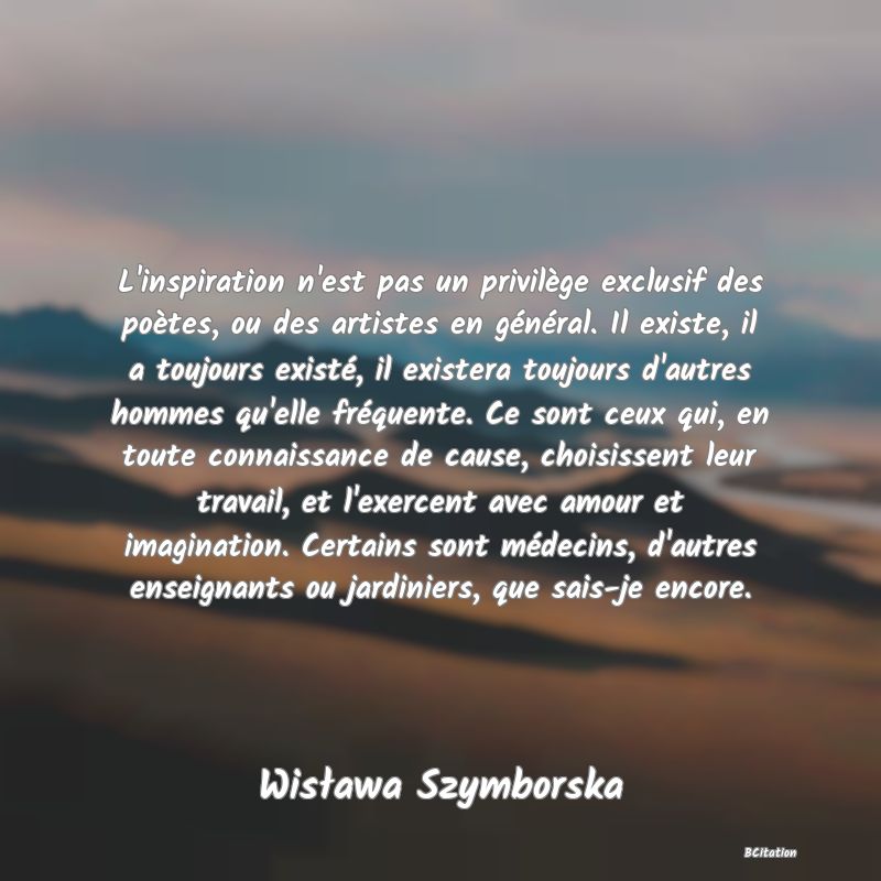 image de citation: L'inspiration n'est pas un privilège exclusif des poètes, ou des artistes en général. Il existe, il a toujours existé, il existera toujours d'autres hommes qu'elle fréquente. Ce sont ceux qui, en toute connaissance de cause, choisissent leur travail, et l'exercent avec amour et imagination. Certains sont médecins, d'autres enseignants ou jardiniers, que sais-je encore.