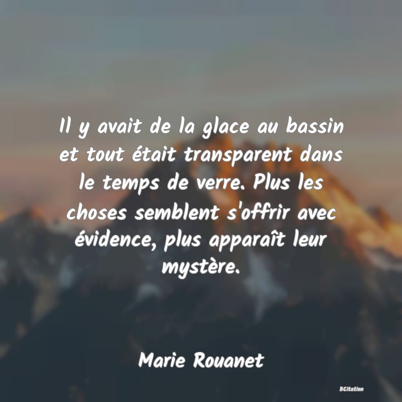 Belle Citation - Il y avait de la glace au bassin et tout était transparent dans le temps de verre. Plus les choses semblent s'offrir avec évidence, plus apparaît leur mystère. - Marie Rouanet