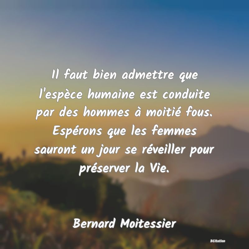 image de citation: Il faut bien admettre que l'espèce humaine est conduite par des hommes à moitié fous. Espérons que les femmes sauront un jour se réveiller pour préserver la Vie.