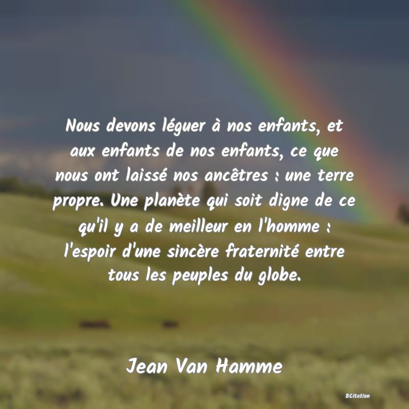 image de citation: Nous devons léguer à nos enfants, et aux enfants de nos enfants, ce que nous ont laissé nos ancêtres : une terre propre. Une planète qui soit digne de ce qu'il y a de meilleur en l'homme : l'espoir d'une sincère fraternité entre tous les peuples du globe.