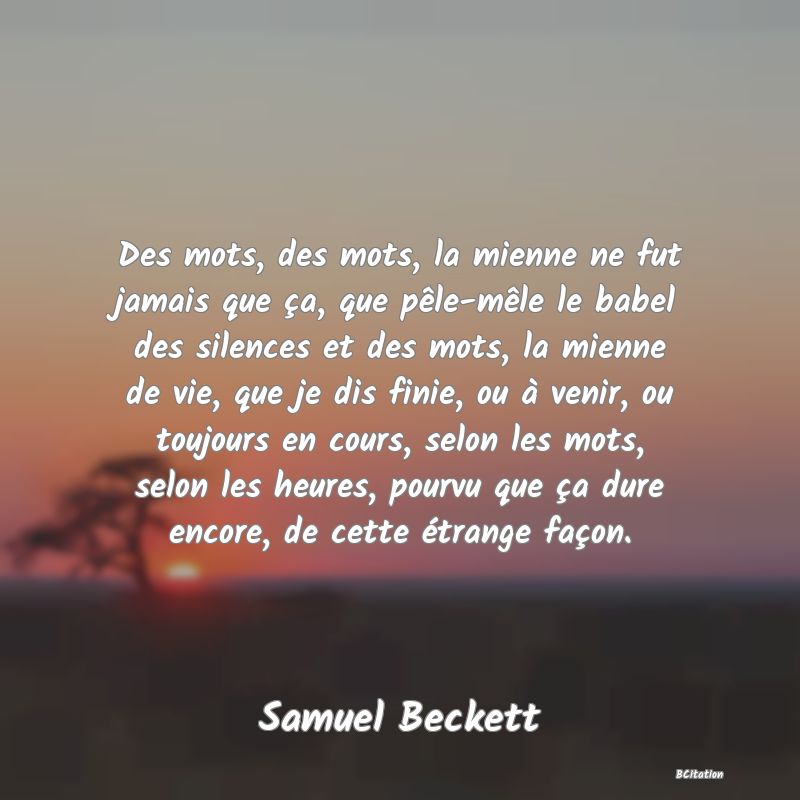 image de citation: Des mots, des mots, la mienne ne fut jamais que ça, que pêle-mêle le babel des silences et des mots, la mienne de vie, que je dis finie, ou à venir, ou toujours en cours, selon les mots, selon les heures, pourvu que ça dure encore, de cette étrange façon.