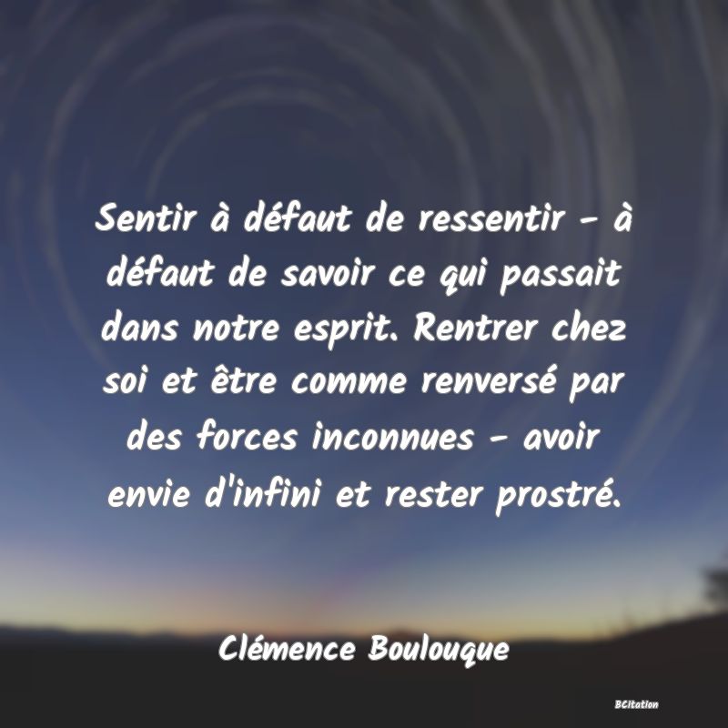 image de citation: Sentir à défaut de ressentir - à défaut de savoir ce qui passait dans notre esprit. Rentrer chez soi et être comme renversé par des forces inconnues - avoir envie d'infini et rester prostré.