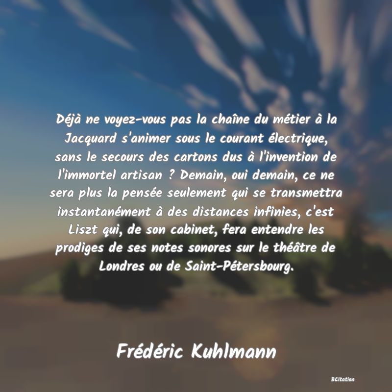 image de citation: Déjà ne voyez-vous pas la chaîne du métier à la Jacquard s'animer sous le courant électrique, sans le secours des cartons dus à l'invention de l'immortel artisan ? Demain, oui demain, ce ne sera plus la pensée seulement qui se transmettra instantanément à des distances infinies, c'est Liszt qui, de son cabinet, fera entendre les prodiges de ses notes sonores sur le théâtre de Londres ou de Saint-Pétersbourg.