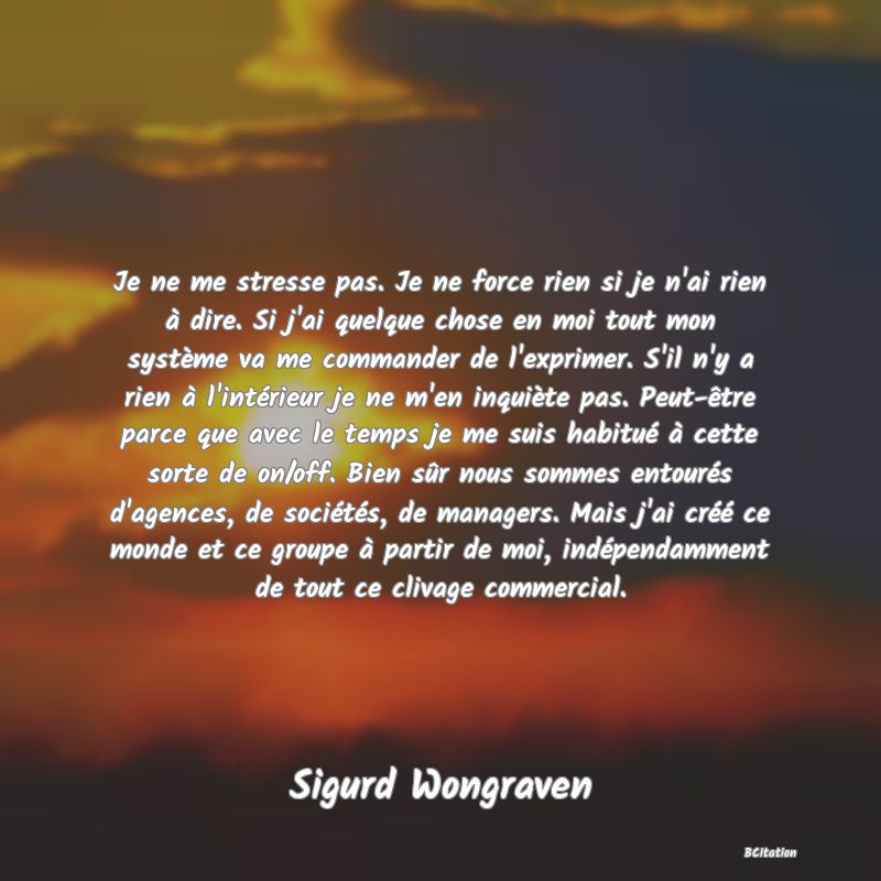 image de citation: Je ne me stresse pas. Je ne force rien si je n'ai rien à dire. Si j'ai quelque chose en moi tout mon système va me commander de l'exprimer. S'il n'y a rien à l'intérieur je ne m'en inquiète pas. Peut-être parce que avec le temps je me suis habitué à cette sorte de on/off. Bien sûr nous sommes entourés d'agences, de sociétés, de managers. Mais j'ai créé ce monde et ce groupe à partir de moi, indépendamment de tout ce clivage commercial.