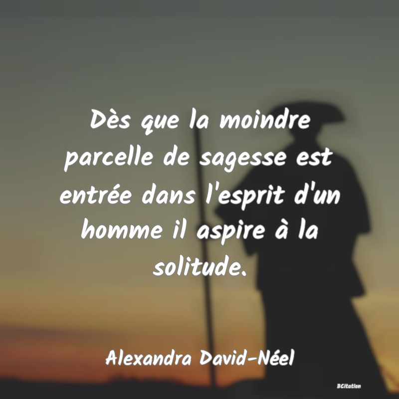 image de citation: Dès que la moindre parcelle de sagesse est entrée dans l'esprit d'un homme il aspire à la solitude.