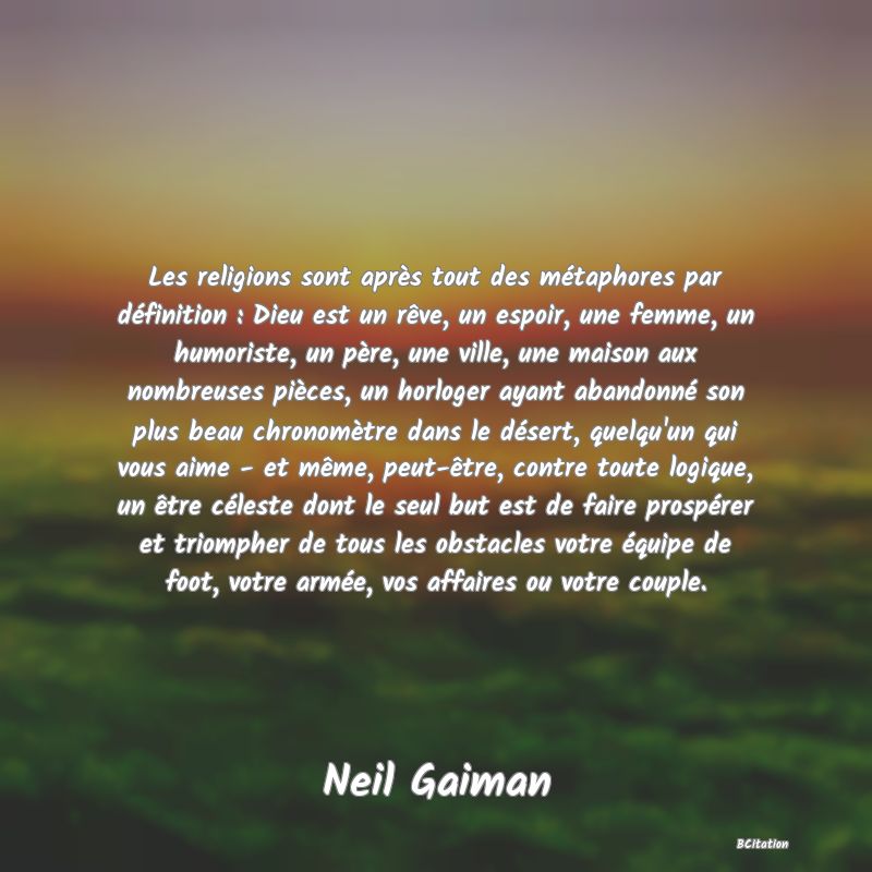 image de citation: Les religions sont après tout des métaphores par définition : Dieu est un rêve, un espoir, une femme, un humoriste, un père, une ville, une maison aux nombreuses pièces, un horloger ayant abandonné son plus beau chronomètre dans le désert, quelqu'un qui vous aime - et même, peut-être, contre toute logique, un être céleste dont le seul but est de faire prospérer et triompher de tous les obstacles votre équipe de foot, votre armée, vos affaires ou votre couple.