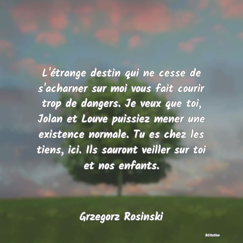 Belle Citation - L'étrange destin qui ne cesse de s'acharner sur moi vous fait courir trop de dangers. Je veux que toi, Jolan et Louve puissiez mener une existence normale. Tu es chez les tiens, ici. Ils sauront veiller sur toi et nos enfants. - Grzegorz Rosinski