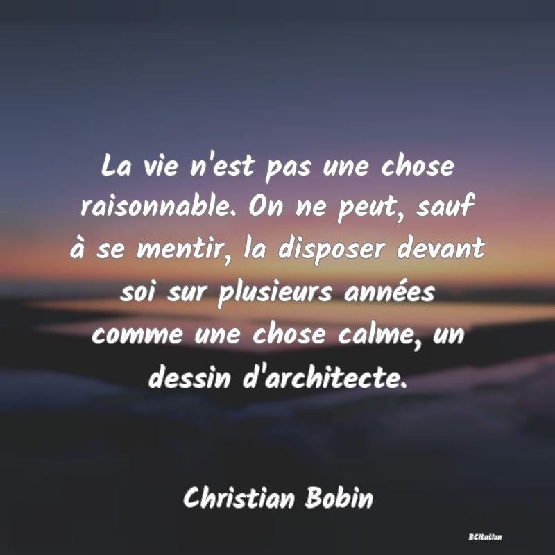 image de citation: La vie n'est pas une chose raisonnable. On ne peut, sauf à se mentir, la disposer devant soi sur plusieurs années comme une chose calme, un dessin d'architecte.