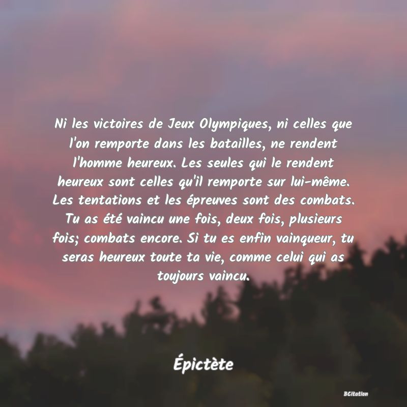 image de citation: Ni les victoires de Jeux Olympiques, ni celles que l'on remporte dans les batailles, ne rendent l'homme heureux. Les seules qui le rendent heureux sont celles qu'il remporte sur lui-même. Les tentations et les épreuves sont des combats. Tu as été vaincu une fois, deux fois, plusieurs fois; combats encore. Si tu es enfin vainqueur, tu seras heureux toute ta vie, comme celui qui as toujours vaincu.