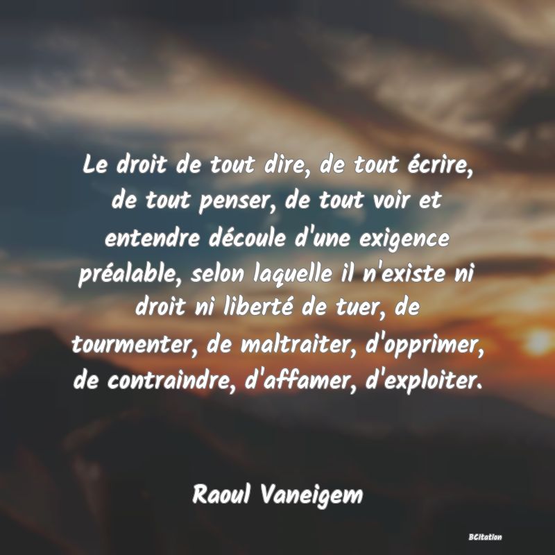 Belle Citation - Le droit de tout dire, de tout écrire, de tout penser, de tout voir et entendre découle d'une exigence préalable, selon laquelle il n'existe ni droit ni liberté de tuer, de tourmenter, de maltraiter, d'opprimer, de contraindre, d'affamer, d'exploiter. - Raoul Vaneigem