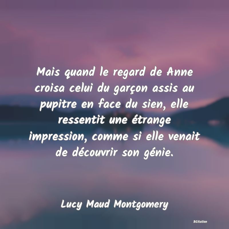 image de citation: Mais quand le regard de Anne croisa celui du garçon assis au pupitre en face du sien, elle ressentit une étrange impression, comme si elle venait de découvrir son génie.