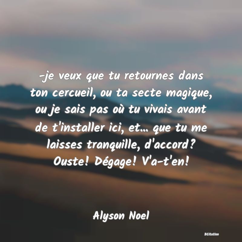 image de citation: -je veux que tu retournes dans ton cercueil, ou ta secte magique, ou je sais pas où tu vivais avant de t'installer ici, et... que tu me laisses tranquille, d'accord? Ouste! Dégage! V'a-t'en!