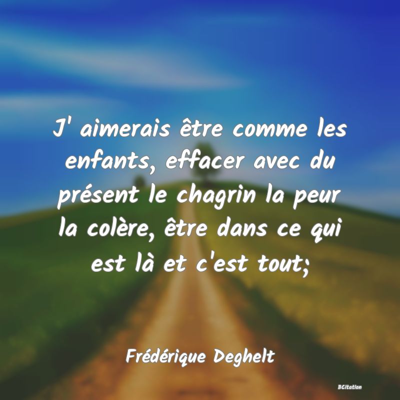 image de citation: J' aimerais être comme les enfants, effacer avec du présent le chagrin la peur la colère, être dans ce qui est là et c'est tout;