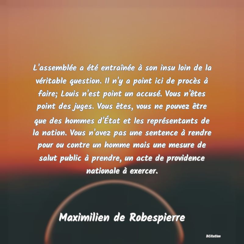 image de citation: L'assemblée a été entraînée à son insu loin de la véritable question. Il n'y a point ici de procès à faire; Louis n'est point un accusé. Vous n'êtes point des juges. Vous êtes, vous ne pouvez être que des hommes d'État et les représentants de la nation. Vous n'avez pas une sentence à rendre pour ou contre un homme mais une mesure de salut public à prendre, un acte de providence nationale à exercer.