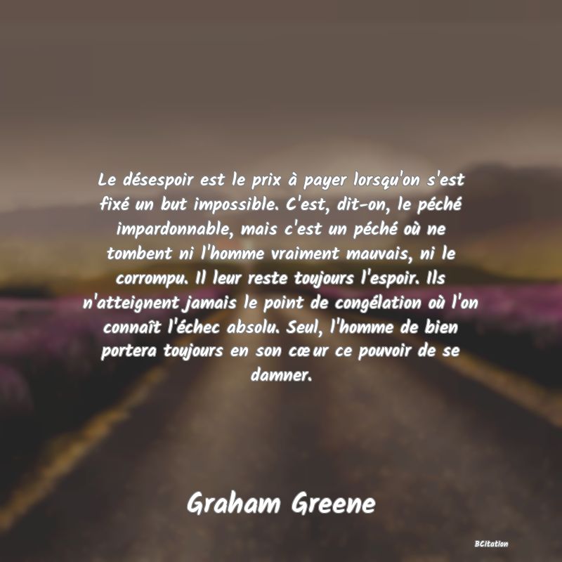 image de citation: Le désespoir est le prix à payer lorsqu'on s'est fixé un but impossible. C'est, dit-on, le péché impardonnable, mais c'est un péché où ne tombent ni l'homme vraiment mauvais, ni le corrompu. Il leur reste toujours l'espoir. Ils n'atteignent jamais le point de congélation où l'on connaît l'échec absolu. Seul, l'homme de bien portera toujours en son cœur ce pouvoir de se damner.