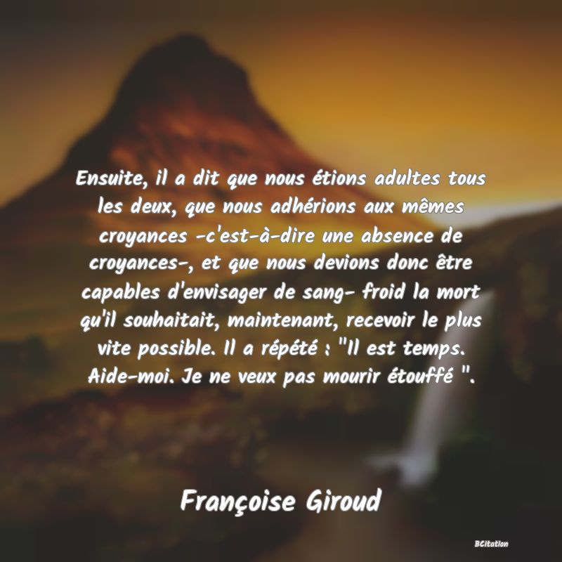 Belle Citation - Ensuite, il a dit que nous étions adultes tous les deux, que nous adhérions aux mêmes croyances -c'est-à-dire une absence de croyances-, et que nous devions donc être capables d'envisager de sang- froid la mort qu'il souhaitait, maintenant, recevoir le plus vite possible. Il a répété : 