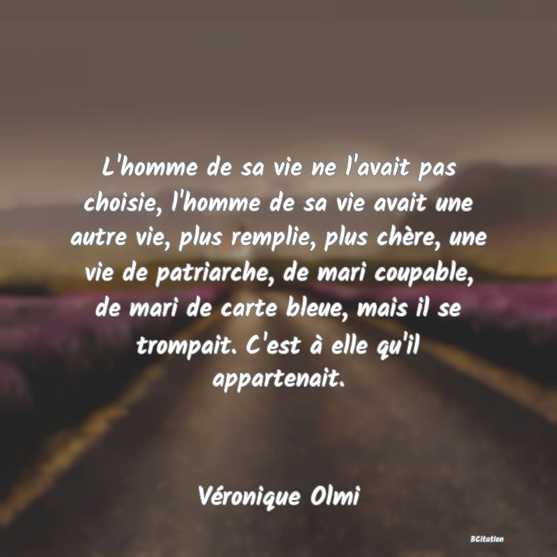 Belle Citation - L'homme de sa vie ne l'avait pas choisie, l'homme de sa vie avait une autre vie, plus remplie, plus chère, une vie de patriarche, de mari coupable, de mari de carte bleue, mais il se trompait. C'est à elle qu'il appartenait. - Véronique Olmi