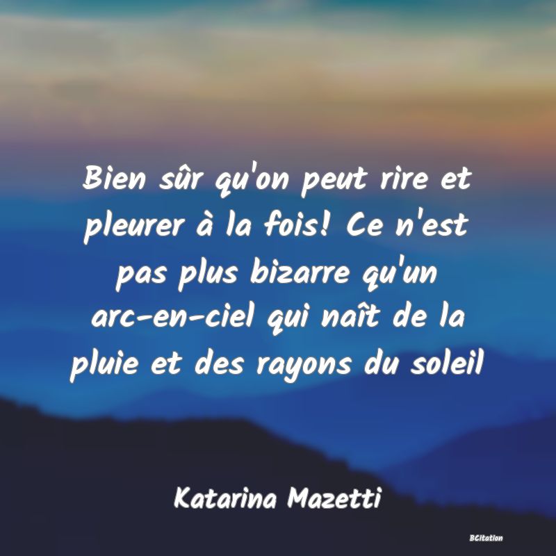 Belle Citation - Bien sûr qu'on peut rire et pleurer à la fois! Ce n'est pas plus bizarre qu'un arc-en-ciel qui naît de la pluie et des rayons du soleil - Katarina Mazetti