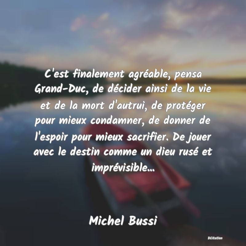 image de citation: C'est finalement agréable, pensa Grand-Duc, de décider ainsi de la vie et de la mort d'autrui, de protéger pour mieux condamner, de donner de l'espoir pour mieux sacrifier. De jouer avec le destin comme un dieu rusé et imprévisible...