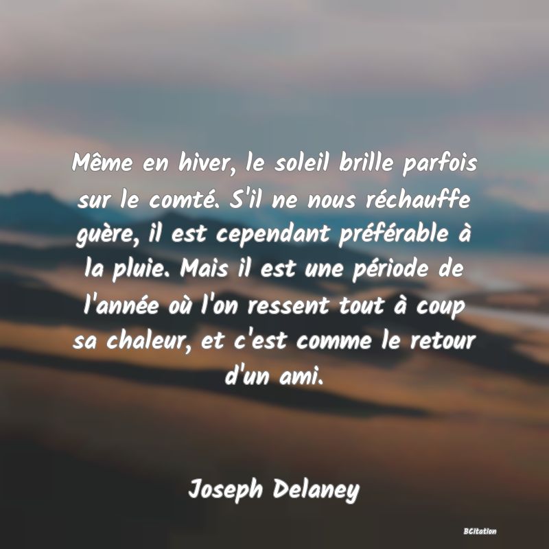 image de citation: Même en hiver, le soleil brille parfois sur le comté. S'il ne nous réchauffe guère, il est cependant préférable à la pluie. Mais il est une période de l'année où l'on ressent tout à coup sa chaleur, et c'est comme le retour d'un ami.