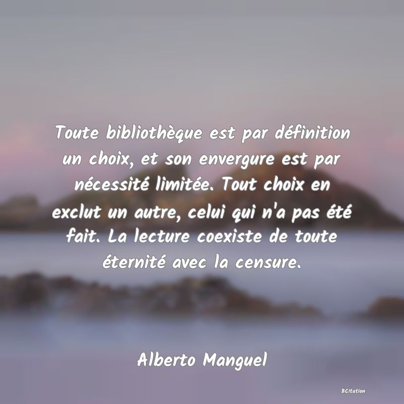 image de citation: Toute bibliothèque est par définition un choix, et son envergure est par nécessité limitée. Tout choix en exclut un autre, celui qui n'a pas été fait. La lecture coexiste de toute éternité avec la censure.