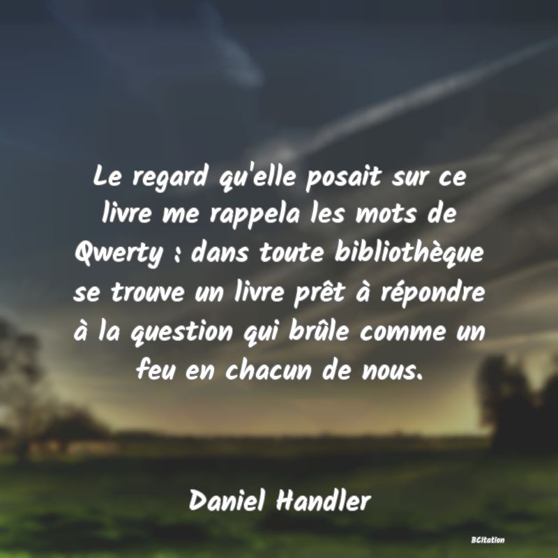 image de citation: Le regard qu'elle posait sur ce livre me rappela les mots de Qwerty : dans toute bibliothèque se trouve un livre prêt à répondre à la question qui brûle comme un feu en chacun de nous.