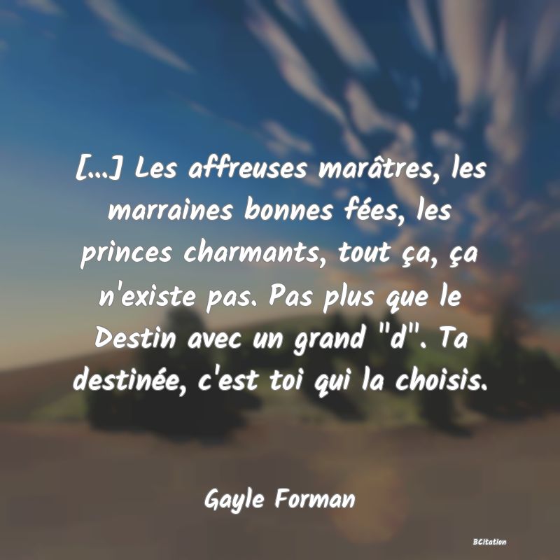Belle Citation - [...] Les affreuses marâtres, les marraines bonnes fées, les princes charmants, tout ça, ça n'existe pas. Pas plus que le Destin avec un grand 