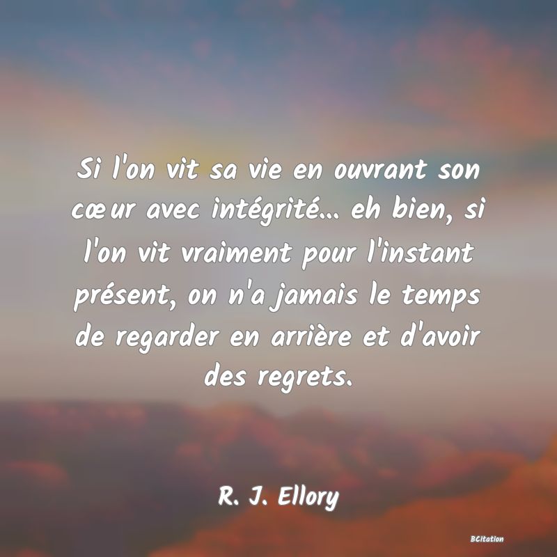 Belle Citation - Si l'on vit sa vie en ouvrant son cœur avec intégrité... eh bien, si l'on vit vraiment pour l'instant présent, on n'a jamais le temps de regarder en arrière et d'avoir des regrets. - R. J. Ellory