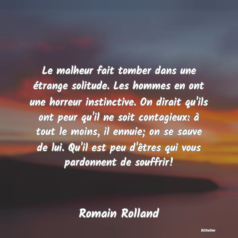 image de citation: Le malheur fait tomber dans une étrange solitude. Les hommes en ont une horreur instinctive. On dirait qu'ils ont peur qu'il ne soit contagieux: à tout le moins, il ennuie; on se sauve de lui. Qu'il est peu d'êtres qui vous pardonnent de souffrir!