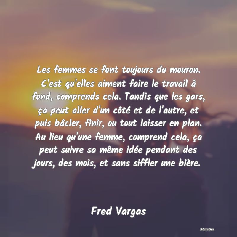 image de citation: Les femmes se font toujours du mouron. C'est qu'elles aiment faire le travail à fond, comprends cela. Tandis que les gars, ça peut aller d'un côté et de l'autre, et puis bâcler, finir, ou tout laisser en plan. Au lieu qu'une femme, comprend cela, ça peut suivre sa même idée pendant des jours, des mois, et sans siffler une bière.