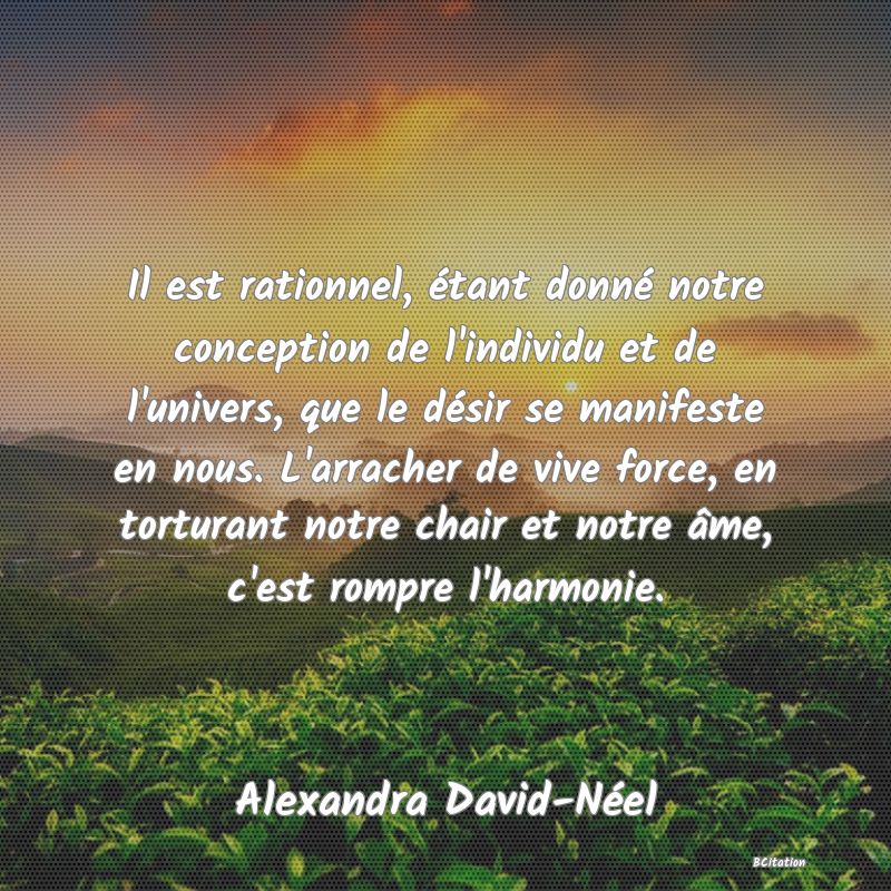 image de citation: Il est rationnel, étant donné notre conception de l'individu et de l'univers, que le désir se manifeste en nous. L'arracher de vive force, en torturant notre chair et notre âme, c'est rompre l'harmonie.