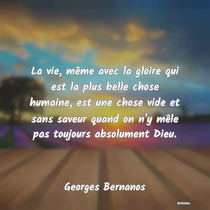 image de citation: La vie, même avec la gloire qui est la plus belle chose humaine, est une chose vide et sans saveur quand on n'y mêle pas toujours absolument Dieu.