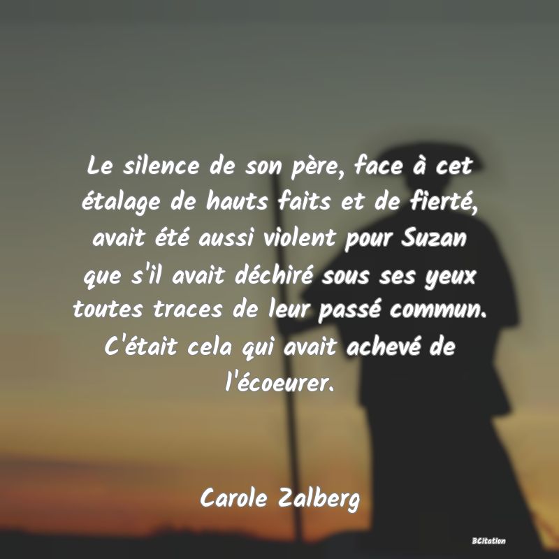 image de citation: Le silence de son père, face à cet étalage de hauts faits et de fierté, avait été aussi violent pour Suzan que s'il avait déchiré sous ses yeux toutes traces de leur passé commun. C'était cela qui avait achevé de l'écoeurer.