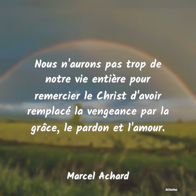 image de citation: Nous n'aurons pas trop de notre vie entière pour remercier le Christ d'avoir remplacé la vengeance par la grâce, le pardon et l'amour.