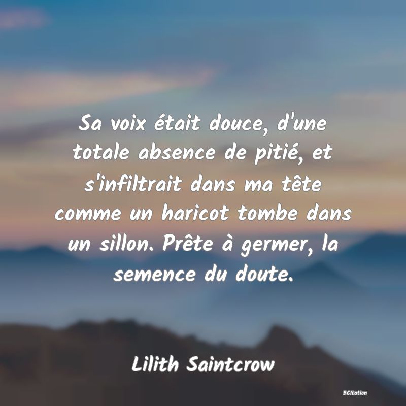 image de citation: Sa voix était douce, d'une totale absence de pitié, et s'infiltrait dans ma tête comme un haricot tombe dans un sillon. Prête à germer, la semence du doute.