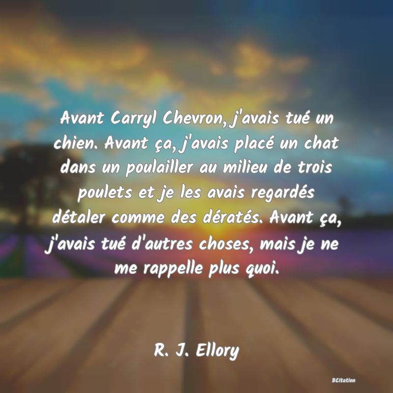 Belle Citation - Avant Carryl Chevron, j'avais tué un chien. Avant ça, j'avais placé un chat dans un poulailler au milieu de trois poulets et je les avais regardés détaler comme des dératés. Avant ça, j'avais tué d'autres choses, mais je ne me rappelle plus quoi. - R. J. Ellory