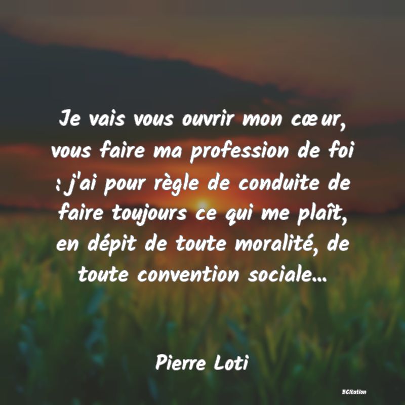 image de citation: Je vais vous ouvrir mon cœur, vous faire ma profession de foi : j'ai pour règle de conduite de faire toujours ce qui me plaît, en dépit de toute moralité, de toute convention sociale...