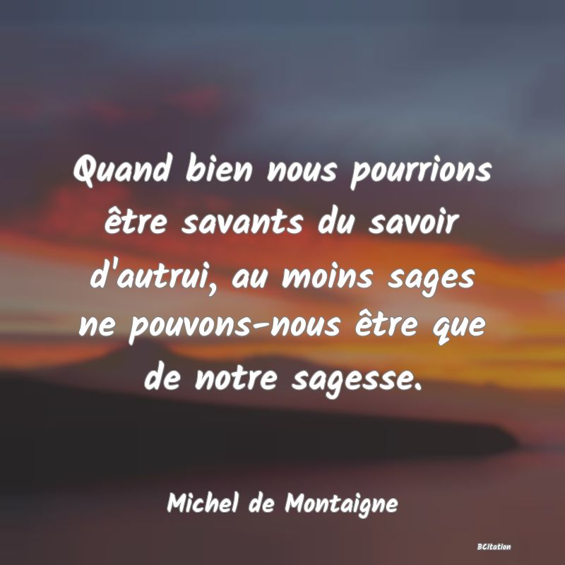 Belle Citation - Quand bien nous pourrions être savants du savoir d'autrui, au moins sages ne pouvons-nous être que de notre sagesse. - Michel de Montaigne