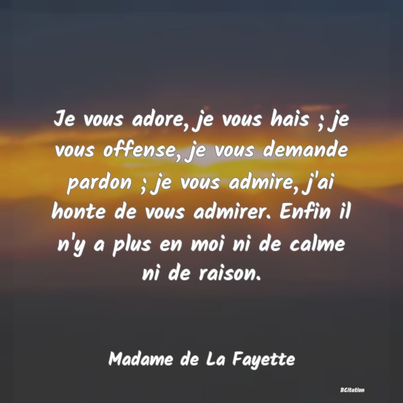 image de citation: Je vous adore, je vous hais ; je vous offense, je vous demande pardon ; je vous admire, j'ai honte de vous admirer. Enfin il n'y a plus en moi ni de calme ni de raison.