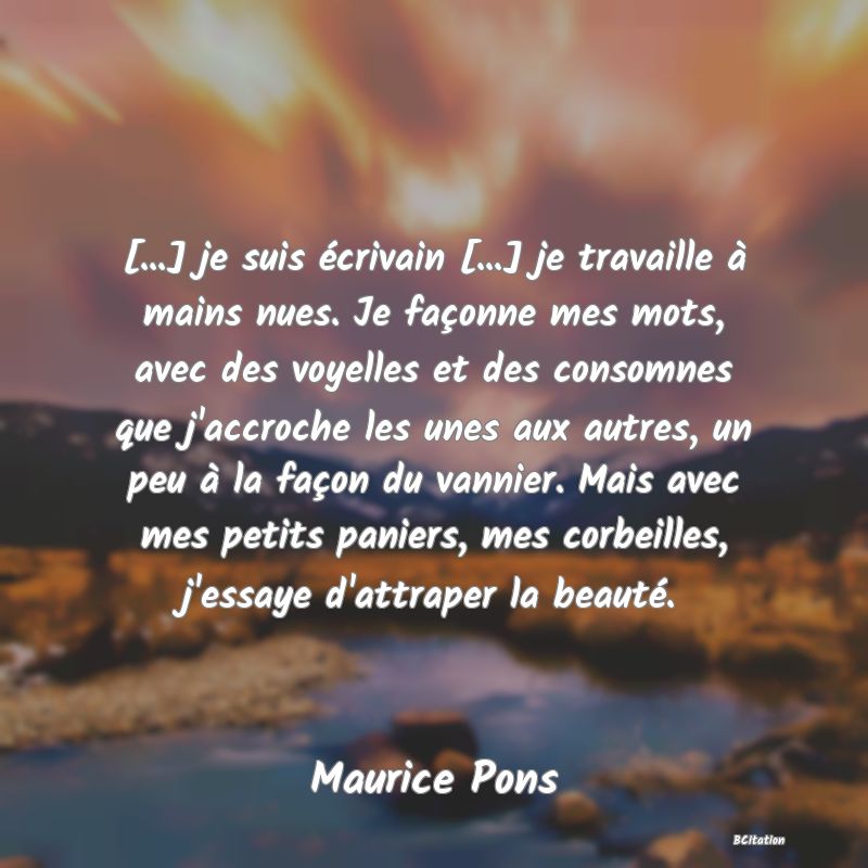 image de citation: [...] je suis écrivain [...] je travaille à mains nues. Je façonne mes mots, avec des voyelles et des consomnes que j'accroche les unes aux autres, un peu à la façon du vannier. Mais avec mes petits paniers, mes corbeilles, j'essaye d'attraper la beauté.