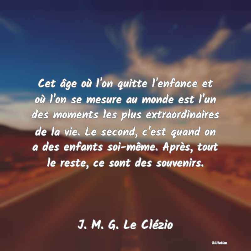 Belle Citation - Cet âge où l'on quitte l'enfance et où l'on se mesure au monde est l'un des moments les plus extraordinaires de la vie. Le second, c'est quand on a des enfants soi-même. Après, tout le reste, ce sont des souvenirs. - J. M. G. Le Clézio