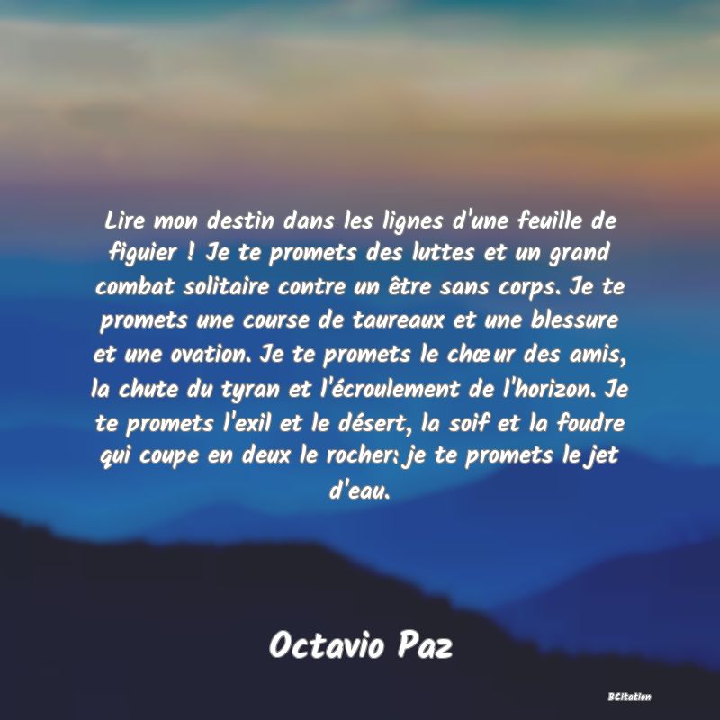 image de citation: Lire mon destin dans les lignes d'une feuille de figuier ! Je te promets des luttes et un grand combat solitaire contre un être sans corps. Je te promets une course de taureaux et une blessure et une ovation. Je te promets le chœur des amis, la chute du tyran et l'écroulement de l'horizon. Je te promets l'exil et le désert, la soif et la foudre qui coupe en deux le rocher: je te promets le jet d'eau.