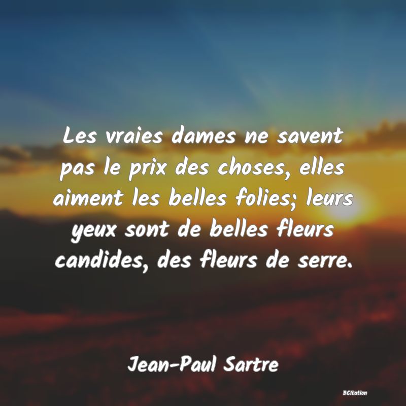 image de citation: Les vraies dames ne savent pas le prix des choses, elles aiment les belles folies; leurs yeux sont de belles fleurs candides, des fleurs de serre.