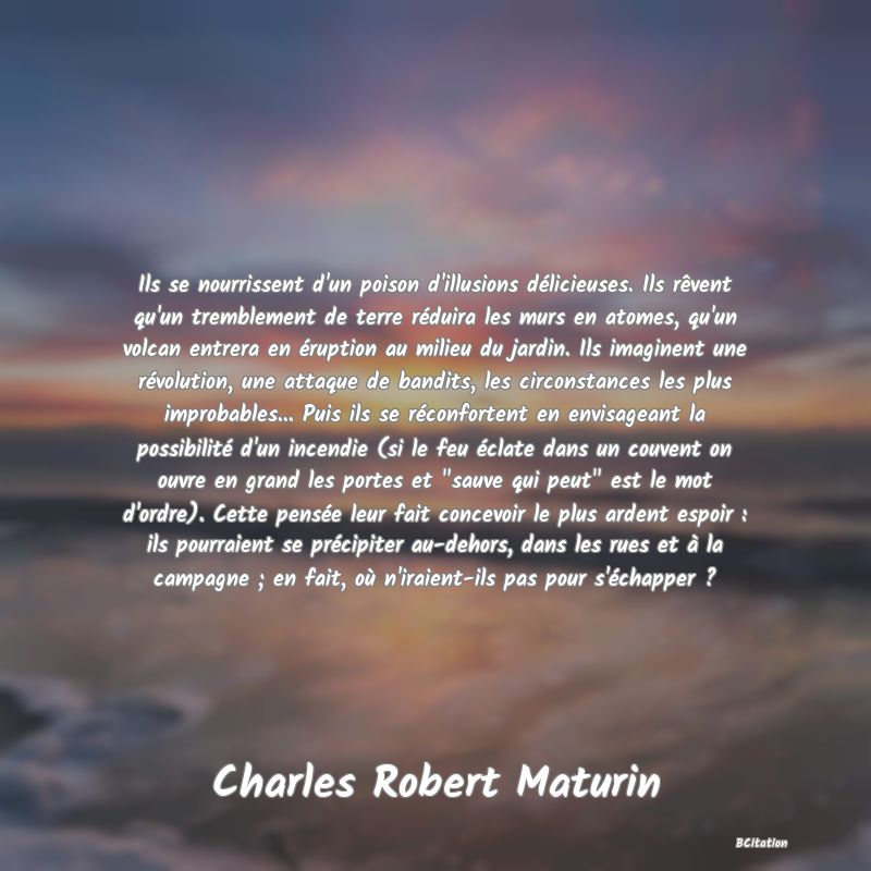Belle Citation - Ils se nourrissent d'un poison d'illusions délicieuses. Ils rêvent qu'un tremblement de terre réduira les murs en atomes, qu'un volcan entrera en éruption au milieu du jardin. Ils imaginent une révolution, une attaque de bandits, les circonstances les plus improbables... Puis ils se réconfortent en envisageant la possibilité d'un incendie (si le feu éclate dans un couvent on ouvre en grand les portes et 