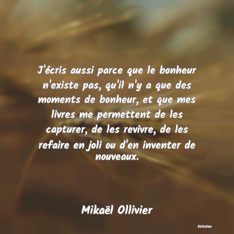 image de citation: J'écris aussi parce que le bonheur n'existe pas, qu'il n'y a que des moments de bonheur, et que mes livres me permettent de les capturer, de les revivre, de les refaire en joli ou d'en inventer de nouveaux.