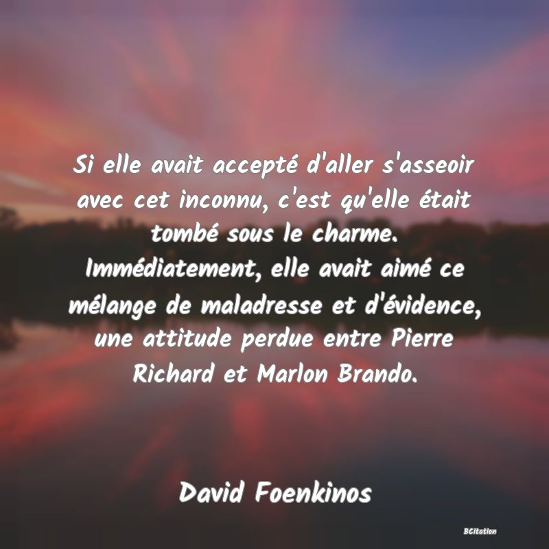 image de citation: Si elle avait accepté d'aller s'asseoir avec cet inconnu, c'est qu'elle était tombé sous le charme. Immédiatement, elle avait aimé ce mélange de maladresse et d'évidence, une attitude perdue entre Pierre Richard et Marlon Brando.