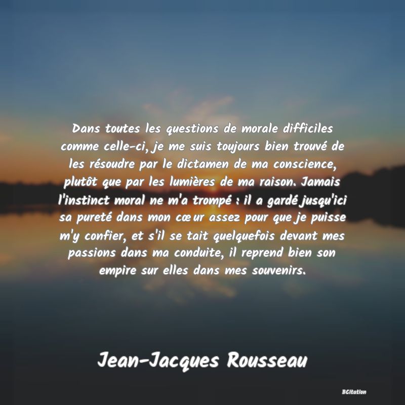 image de citation: Dans toutes les questions de morale difficiles comme celle-ci, je me suis toujours bien trouvé de les résoudre par le dictamen de ma conscience, plutôt que par les lumières de ma raison. Jamais l'instinct moral ne m'a trompé : il a gardé jusqu'ici sa pureté dans mon cœur assez pour que je puisse m'y confier, et s'il se tait quelquefois devant mes passions dans ma conduite, il reprend bien son empire sur elles dans mes souvenirs.