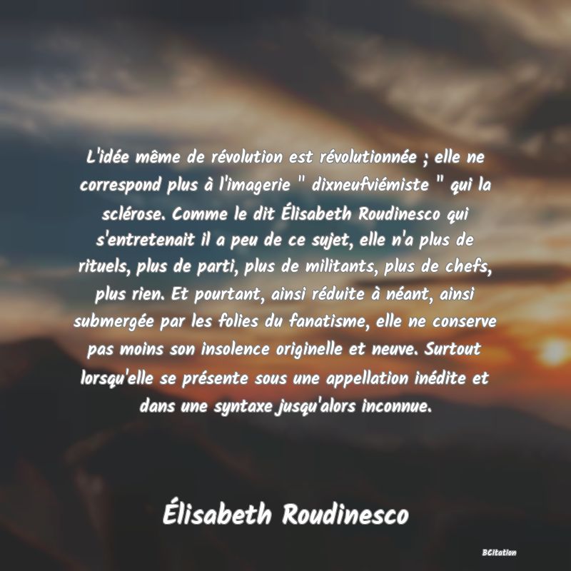 image de citation: L'idée même de révolution est révolutionnée ; elle ne correspond plus à l'imagerie   dixneufviémiste   qui la sclérose. Comme le dit Élisabeth Roudinesco qui s'entretenait il a peu de ce sujet, elle n'a plus de rituels, plus de parti, plus de militants, plus de chefs, plus rien. Et pourtant, ainsi réduite à néant, ainsi submergée par les folies du fanatisme, elle ne conserve pas moins son insolence originelle et neuve. Surtout lorsqu'elle se présente sous une appellation inédite et dans une syntaxe jusqu'alors inconnue.