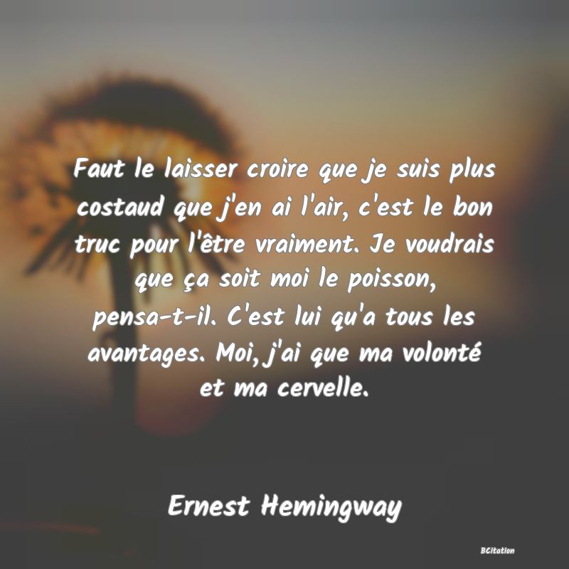Belle Citation - Faut le laisser croire que je suis plus costaud que j'en ai l'air, c'est le bon truc pour l'être vraiment. Je voudrais que ça soit moi le poisson, pensa-t-il. C'est lui qu'a tous les avantages. Moi, j'ai que ma volonté et ma cervelle. - Ernest Hemingway